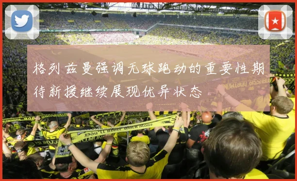 格列兹曼强调无球跑动的重要性期待新援继续展现优异状态