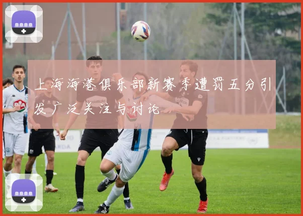 上海海港俱乐部新赛季遭罚五分引发广泛关注与讨论