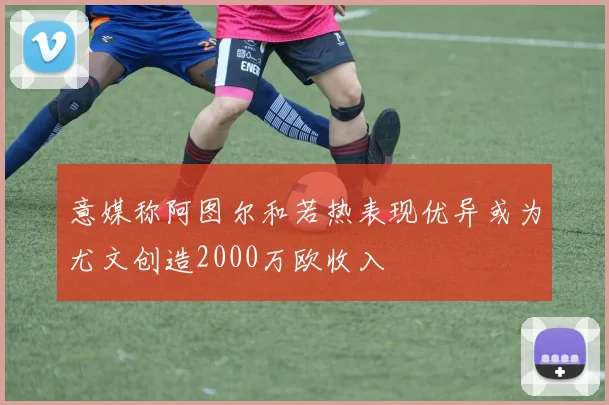 意媒称阿图尔和若热表现优异或为尤文创造2000万欧收入